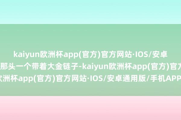 kaiyun欧洲杯app(官方)官方网站·IOS/安卓通用版/手机APP下载街那头一个带着大金链子-kaiyun欧洲杯app(官方)官方网站·IOS/安卓通用版/手机APP下载