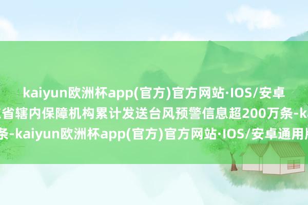 kaiyun欧洲杯app(官方)官方网站·IOS/安卓通用版/手机APP下载广东省辖内保障机构累计发送台风预警信息超200万条-kaiyun欧洲杯app(官方)官方网站·IOS/安卓通用版/手机APP下载