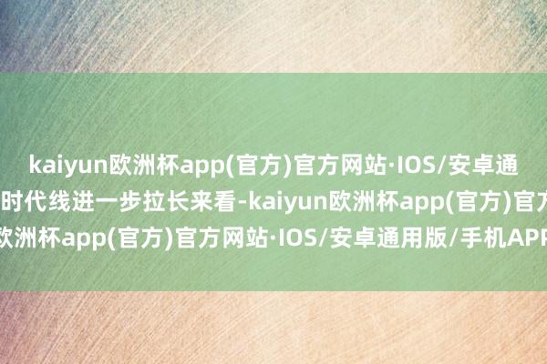 kaiyun欧洲杯app(官方)官方网站·IOS/安卓通用版/手机APP下载　　而将时代线进一步拉长来看-kaiyun欧洲杯app(官方)官方网站·IOS/安卓通用版/手机APP下载