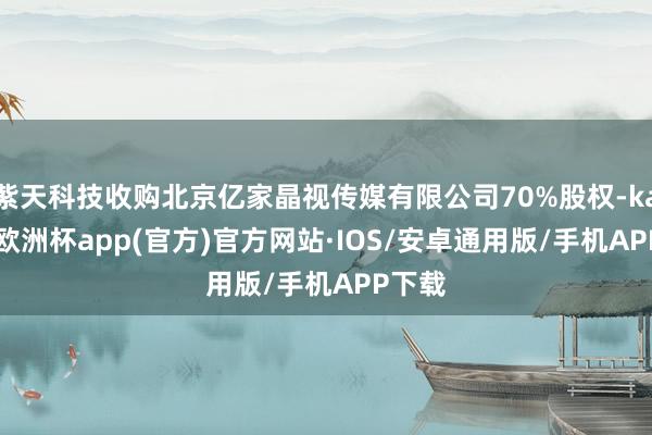 紫天科技收购北京亿家晶视传媒有限公司70%股权-kaiyun欧洲杯app(官方)官方网站·IOS/安卓通用版/手机APP下载