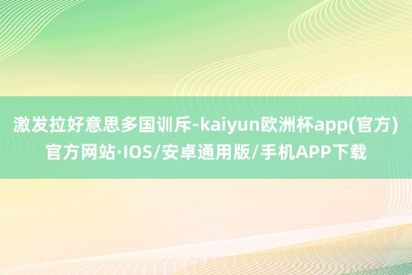 激发拉好意思多国训斥-kaiyun欧洲杯app(官方)官方网站·IOS/安卓通用版/手机APP下载