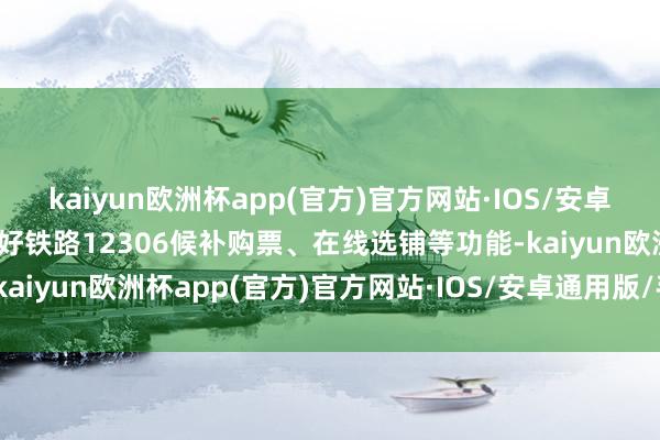 kaiyun欧洲杯app(官方)官方网站·IOS/安卓通用版/手机APP下载用好铁路12306候补购票、在线选铺等功能-kaiyun欧洲杯app(官方)官方网站·IOS/安卓通用版/手机APP下载