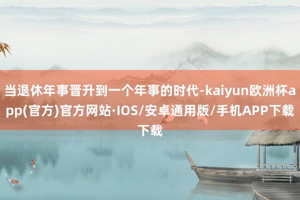 当退休年事晋升到一个年事的时代-kaiyun欧洲杯app(官方)官方网站·IOS/安卓通用版/手机APP下载