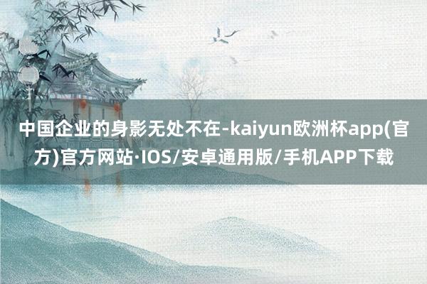 中国企业的身影无处不在-kaiyun欧洲杯app(官方)官方网站·IOS/安卓通用版/手机APP下载