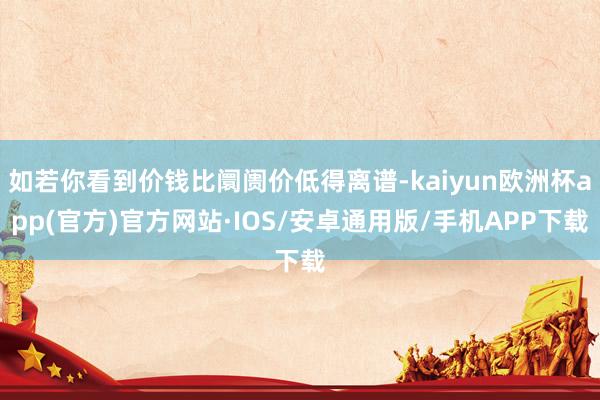 如若你看到价钱比阛阓价低得离谱-kaiyun欧洲杯app(官方)官方网站·IOS/安卓通用版/手机APP下载