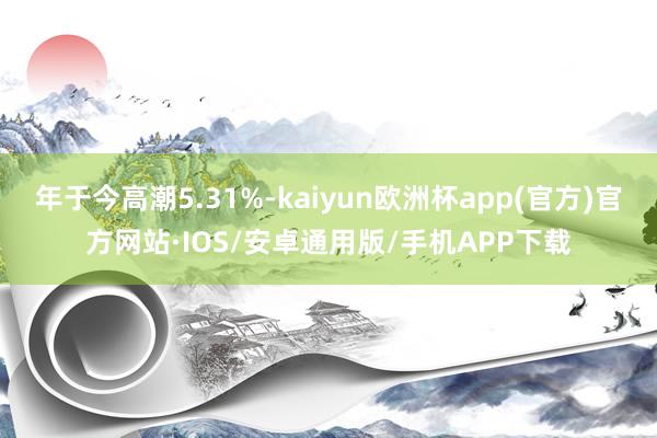 年于今高潮5.31%-kaiyun欧洲杯app(官方)官方网站·IOS/安卓通用版/手机APP下载