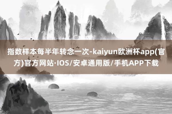 指数样本每半年转念一次-kaiyun欧洲杯app(官方)官方网站·IOS/安卓通用版/手机APP下载