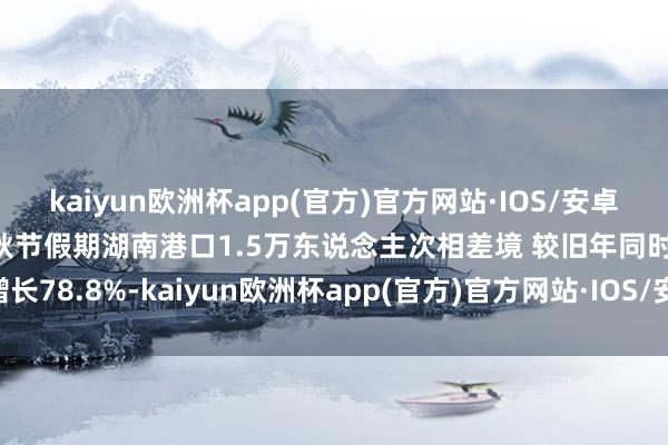 kaiyun欧洲杯app(官方)官方网站·IOS/安卓通用版/手机APP下载中秋节假期湖南港口1.5万东说念主次相差境 较旧年同时增长78.8%-kaiyun欧洲杯app(官方)官方网站·IOS/安卓通用版/手机APP下载