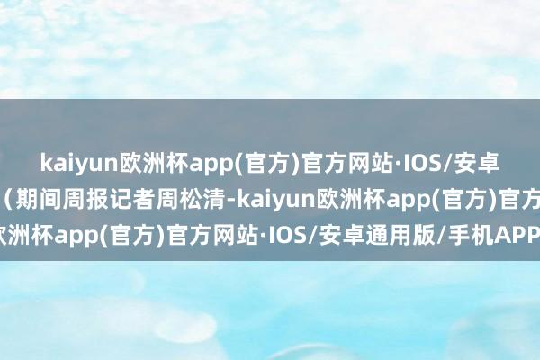 kaiyun欧洲杯app(官方)官方网站·IOS/安卓通用版/手机APP下载 （期间周报记者周松清-kaiyun欧洲杯app(官方)官方网站·IOS/安卓通用版/手机APP下载