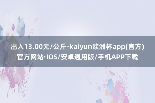 出入13.00元/公斤-kaiyun欧洲杯app(官方)官方网站·IOS/安卓通用版/手机APP下载