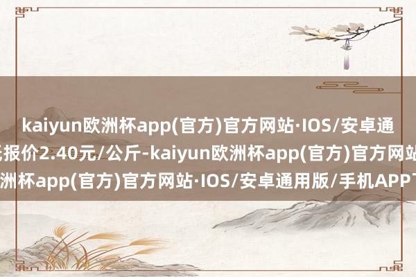 kaiyun欧洲杯app(官方)官方网站·IOS/安卓通用版/手机APP下载最低报价2.40元/公斤-kaiyun欧洲杯app(官方)官方网站·IOS/安卓通用版/手机APP下载