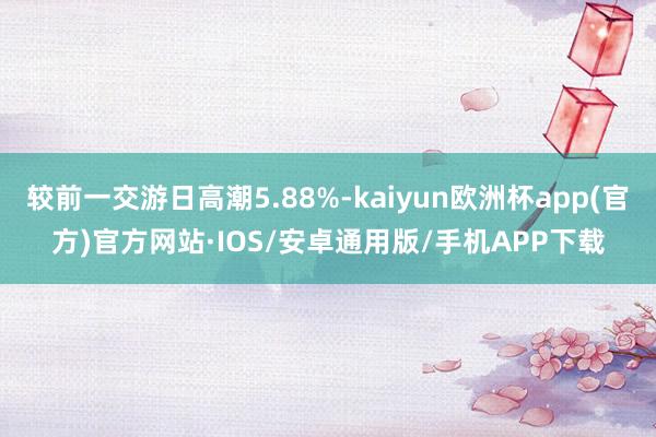 较前一交游日高潮5.88%-kaiyun欧洲杯app(官方)官方网站·IOS/安卓通用版/手机APP下载