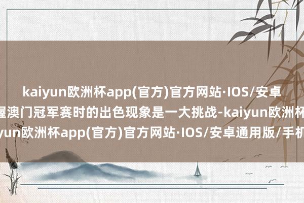 kaiyun欧洲杯app(官方)官方网站·IOS/安卓通用版/手机APP下载保握澳门冠军赛时的出色现象是一大挑战-kaiyun欧洲杯app(官方)官方网站·IOS/安卓通用版/手机APP下载