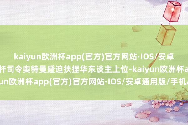 kaiyun欧洲杯app(官方)官方网站·IOS/安卓通用版/手机APP下载光杆司令奥特曼蹙迫扶捏华东谈主上位-kaiyun欧洲杯app(官方)官方网站·IOS/安卓通用版/手机APP下载