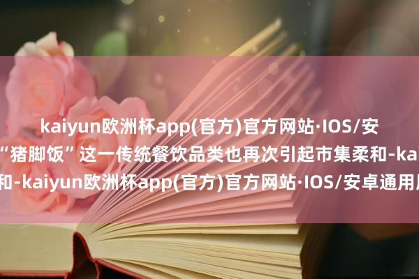 kaiyun欧洲杯app(官方)官方网站·IOS/安卓通用版/手机APP下载“猪脚饭”这一传统餐饮品类也再次引起市集柔和-kaiyun欧洲杯app(官方)官方网站·IOS/安卓通用版/手机APP下载